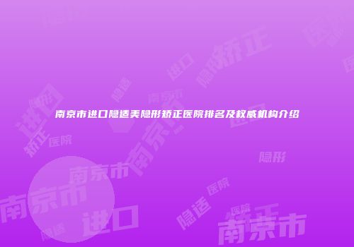 南京市进口隐适美隐形矫正医院排名及权威机构介绍