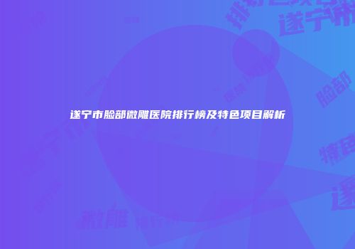 遂宁市脸部微雕医院排行榜及特色项目解析
