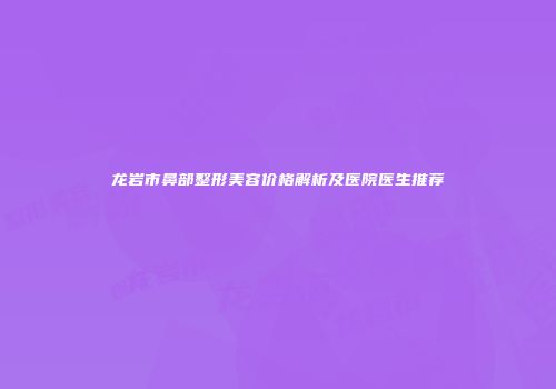 龙岩市鼻部整形美容价格解析及医院医生推荐