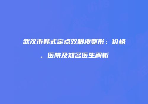 武汉市韩式定点双眼皮整形：价格、医院及知名医生解析