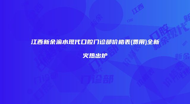 江西新余渝水现代口腔门诊部价格表(费用)全新火热出炉