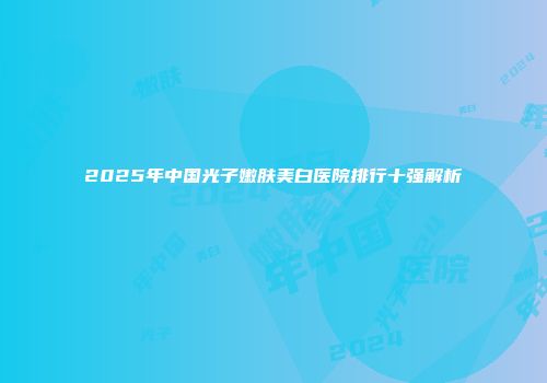 2025年中国光子嫩肤美白医院排行十强解析