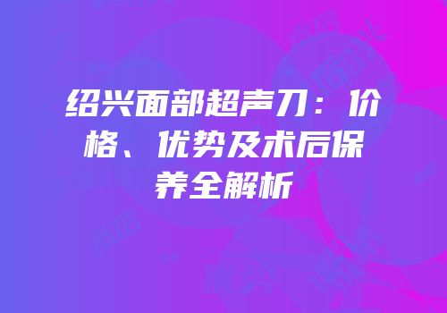 绍兴面部超声刀：价格、优势及术后保养全解析