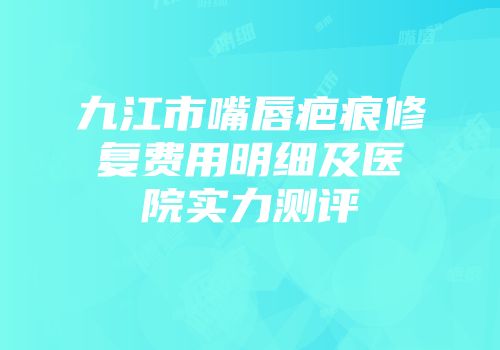 九江市嘴唇疤痕修复费用明细及医院实力测评