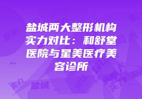 盐城两大整形机构实力对比：和舒堂医院与星美医疗美容诊所