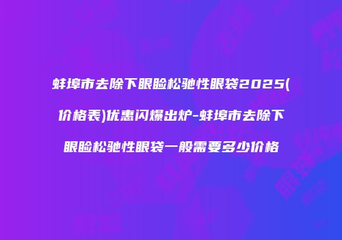 蚌埠市去除下眼睑松驰性眼袋2025(价格表)优惠闪爆出炉-蚌埠市去除下眼睑松驰性眼袋一般需要多少价格