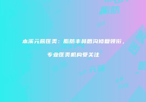 本溪元辰医美：脂肪丰鼻唇沟修复领衔，专业医美机构受关注