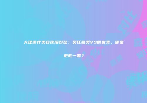 大理医疗美容医院对比：吴氏嘉美VS丽优美，哪家更胜一筹？