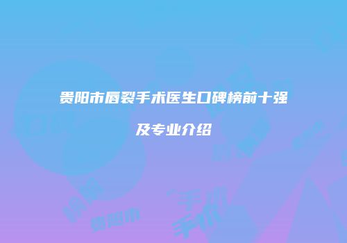 贵阳市唇裂手术医生口碑榜前十强及专业介绍
