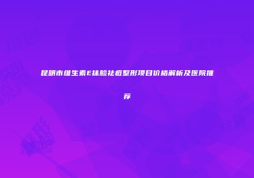 昆明市维生素E抹脸祛痘整形项目价格解析及医院推荐
