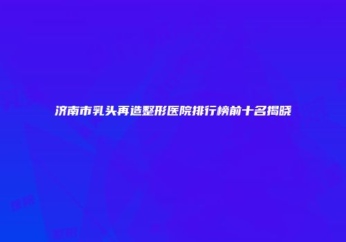 济南市乳头再造整形医院排行榜前十名揭晓