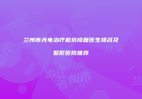 兰州市光电治疗痘坑修复医生排名及整形医院推荐
