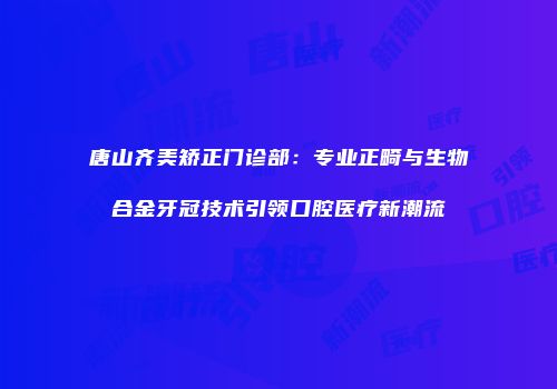 唐山齐美矫正门诊部：专业正畸与生物合金牙冠技术引领口腔医疗新潮流