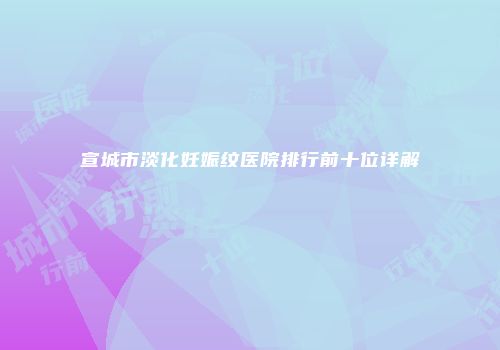 宣城市淡化妊娠纹医院排行前十位详解