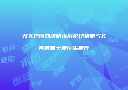 双下巴面部吸脂术后护理指南与长春市前十佳医生推荐
