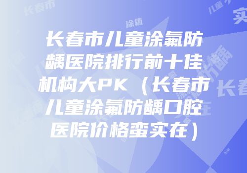 长春市儿童涂氟防龋医院排行前十佳机构大PK（长春市儿童涂氟防龋口腔医院价格蛮实在）