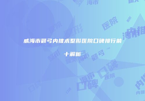 威海市颧弓内推术整形医院口碑排行前十解析