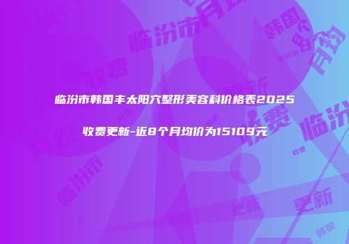 临汾市韩国丰太阳穴整形美容科价格表2025收费更新-近8个月均价为15109元