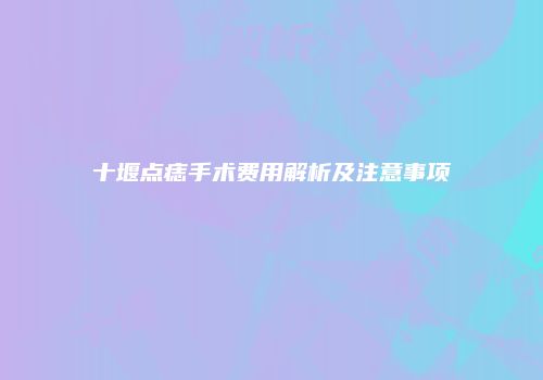 十堰点痣手术费用解析及注意事项