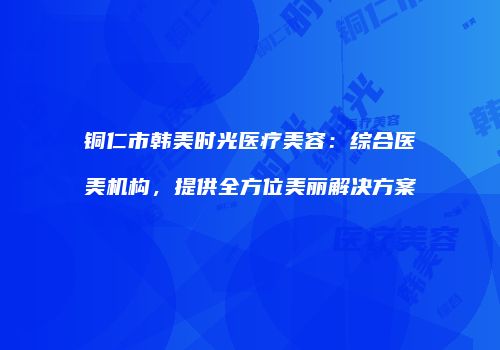 铜仁市韩美时光医疗美容：综合医美机构，提供全方位美丽解决方案