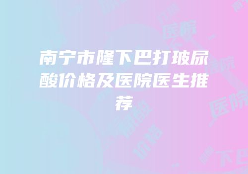 南宁市隆下巴打玻尿酸价格及医院医生推荐