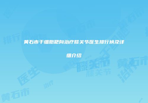 黄石市干细胞靶向治疗膝关节医生排行榜及详细介绍