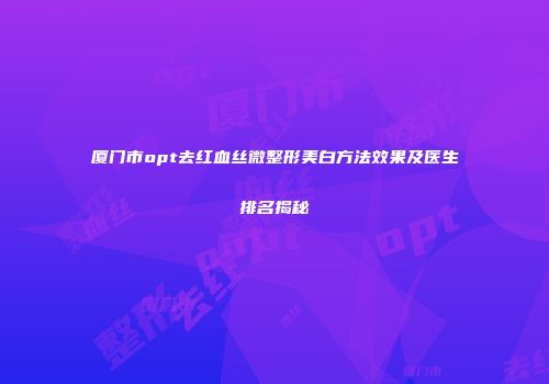 厦门市opt去红血丝微整形美白方法效果及医生排名揭秘