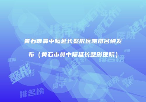 黄石市鼻中隔延长整形医院排名榜发布（黄石市鼻中隔延长整形医院）