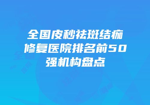 全国皮秒祛斑结痂修复医院排名前50强机构盘点