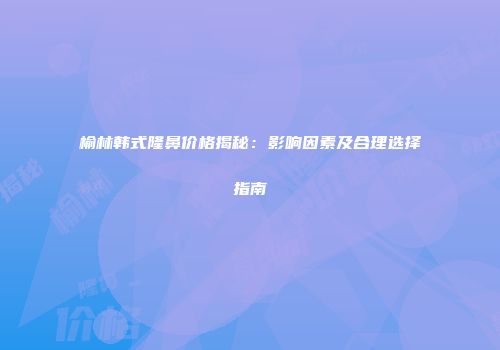 榆林韩式隆鼻价格揭秘：影响因素及合理选择指南