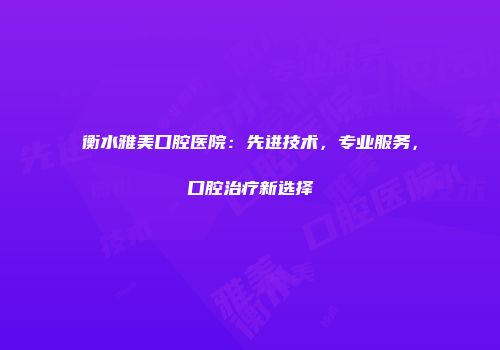 衡水雅美口腔医院：先进技术，专业服务，口腔治疗新选择