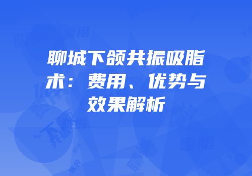 聊城下颌共振吸脂术：费用、优势与效果解析