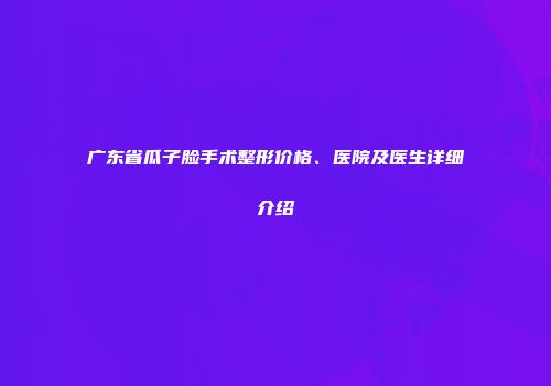 广东省瓜子脸手术整形价格、医院及医生详细介绍