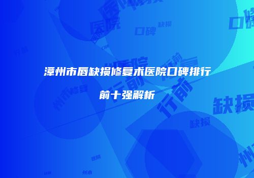 漳州市唇缺损修复术医院口碑排行前十强解析