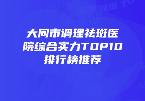 大同市调理祛斑医院综合实力TOP10排行榜推荐