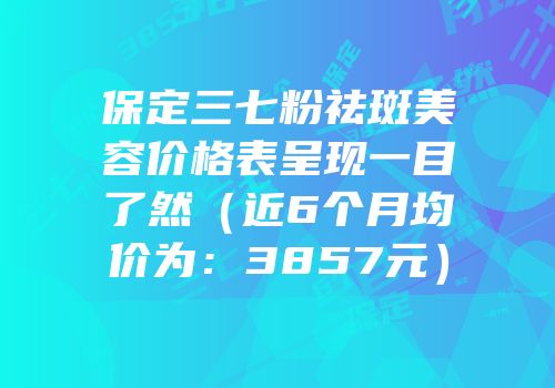 保定三七粉祛斑美容价格表呈现一目了然（近6个月均价为：3857元）