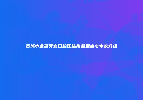 晋城市全冠牙套口腔医生排名盘点与专家介绍