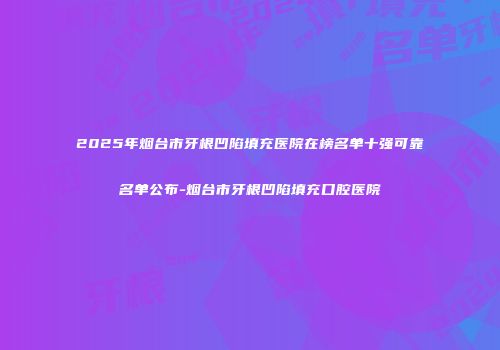 2025年烟台市牙根凹陷填充医院在榜名单十强可靠名单公布-烟台市牙根凹陷填充口腔医院