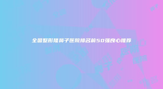 全国整形隆鼻子医院排名前50强良心推荐