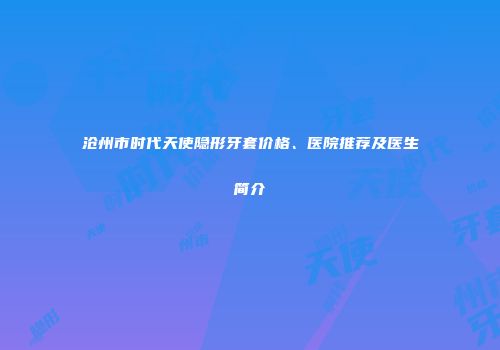 沧州市时代天使隐形牙套价格、医院推荐及医生简介