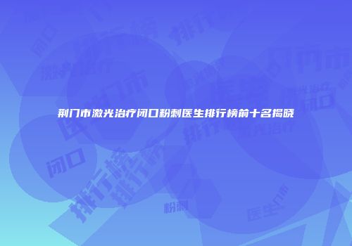 荆门市激光治疗闭口粉刺医生排行榜前十名揭晓