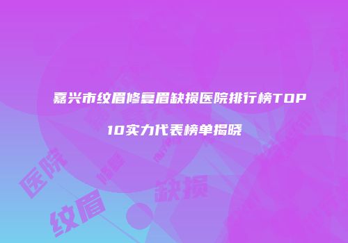 嘉兴市纹眉修复眉缺损医院排行榜TOP10实力代表榜单揭晓