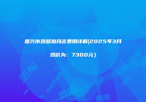 嘉兴市颈部热玛吉费用详解(2025年3月均价为：7300元）