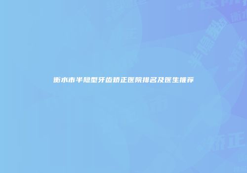 衡水市半隐型牙齿矫正医院排名及医生推荐