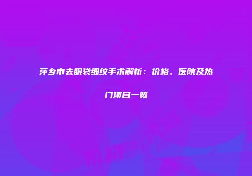 萍乡市去眼袋细纹手术解析：价格、医院及热门项目一览