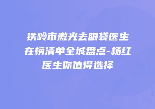 铁岭市激光去眼袋医生在榜清单全城盘点-杨红医生你值得选择