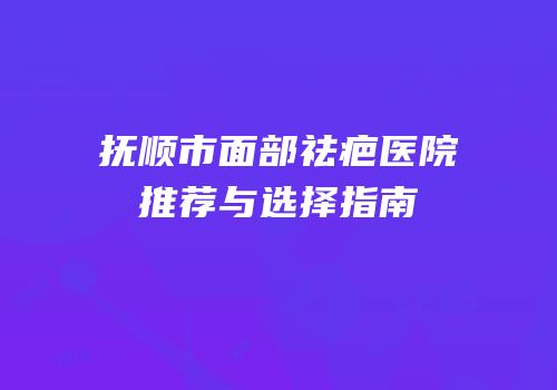 抚顺市面部祛疤医院推荐与选择指南