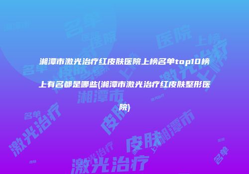 湘潭市激光治疗红皮肤医院上榜名单top10榜上有名都是哪些(湘潭市激光治疗红皮肤整形医院)