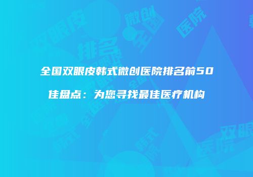 全国双眼皮韩式微创医院排名前50佳盘点：为您寻找最佳医疗机构