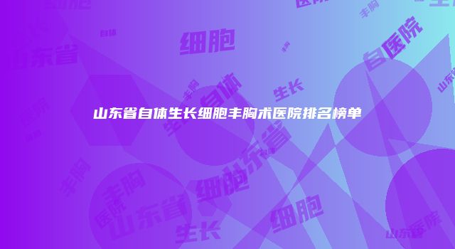 山东省自体生长细胞丰胸术医院排名榜单